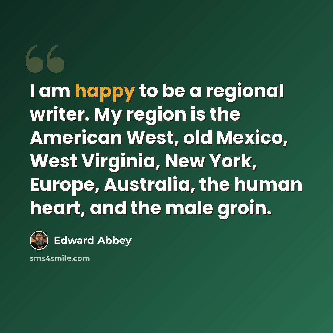 “I am happy to be a regional writer. My region is the American West, old Mexico, West Virginia, New York, Europe, Australia, the human heart, and the male groin.” quote by Edward Abbey