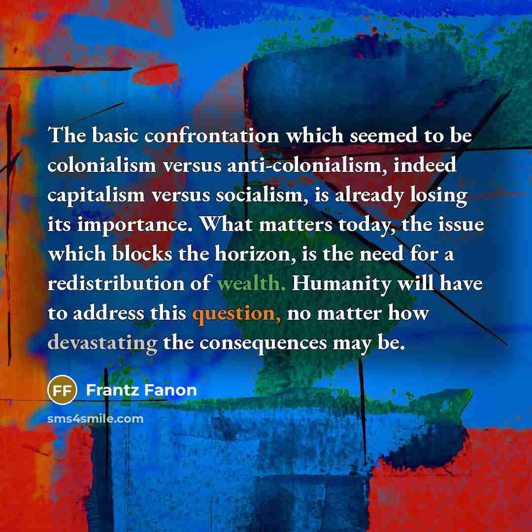“The basic confrontation which seemed to be colonialism versus anti-colonialism, indeed capitalism versus socialism, is already losing its importance. What matters today, the issue which blocks the horizon, is the need for a redistribution of wealth. Humanity will have to address this question, no…” quote by Frantz Fanon