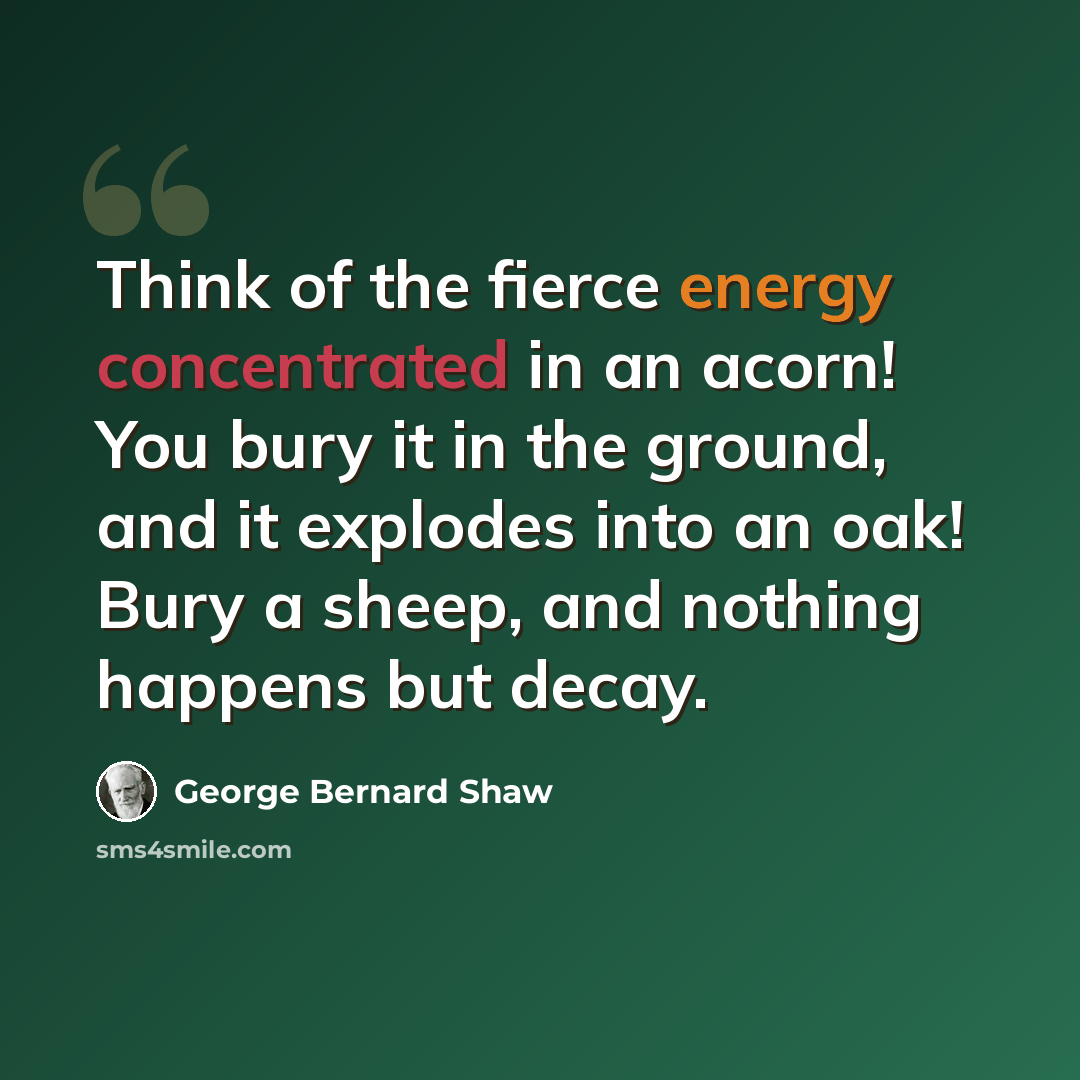 “Think of the fierce energy concentrated in an acorn! You bury it in the ground, and it explodes into an oak! Bury a sheep, and nothing happens but decay.” quote by George Bernard Shaw
