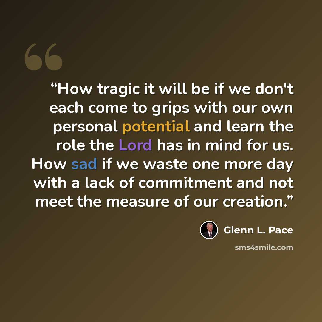 “How tragic it will be if we don't each come to grips with our own personal potential and learn the role the Lord has in mind for us. How sad if we waste one more day with a lack of commitment and not meet the measure of our creation.” quote by Glenn L. Pace