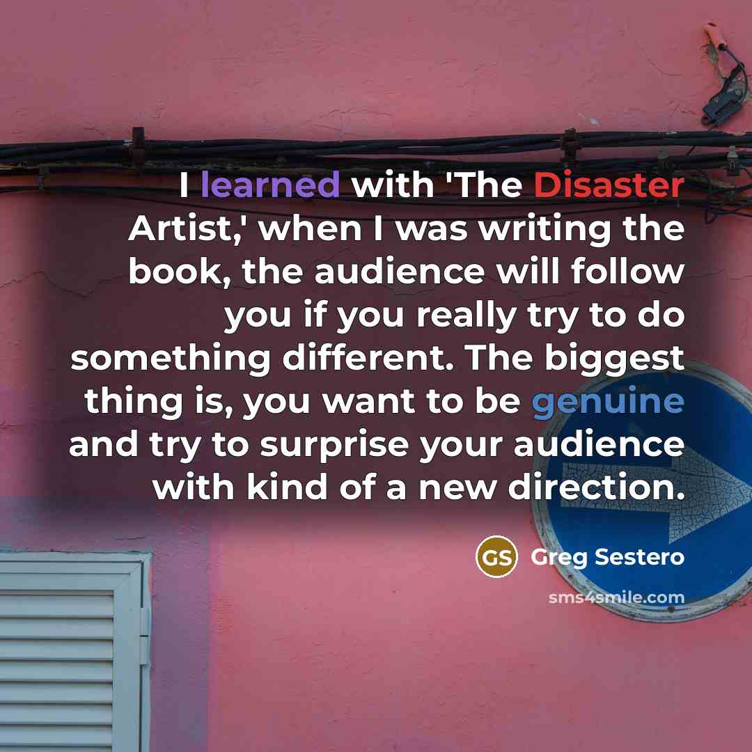 “I learned with 'The Disaster Artist,' when I was writing the book, the audience will follow you if you really try to do something different. The biggest thing is, you want to be genuine and try to surprise your audience with kind of a new direction.” quote by Greg Sestero