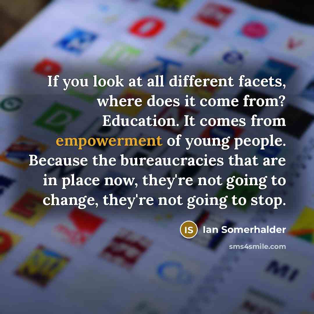 “If you look at all different facets, where does it come from? Education. It comes from empowerment of young people. Because the bureaucracies that are in place now, they're not going to change, they're not going to stop.” quote by Ian Somerhalder