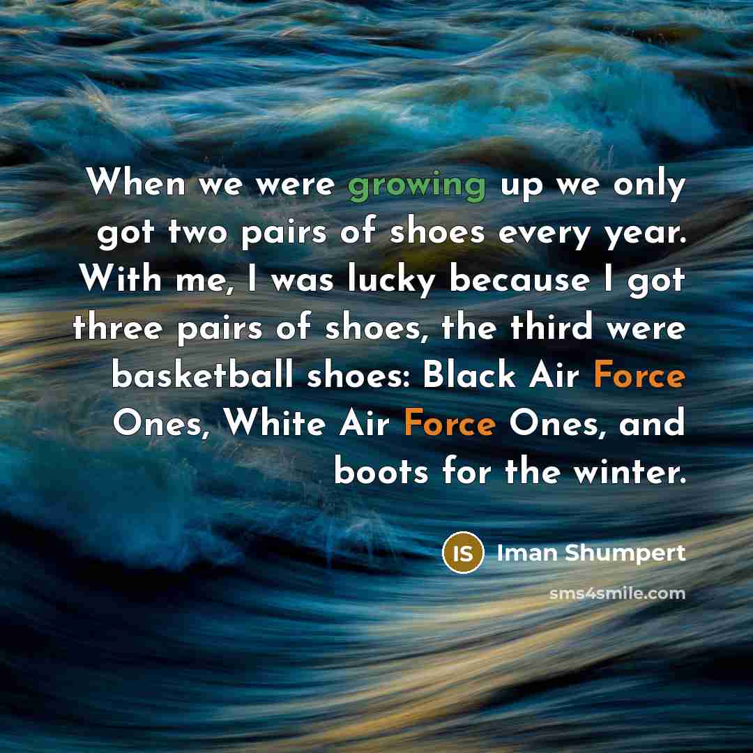 “When we were growing up we only got two pairs of shoes every year. With me, I was lucky because I got three pairs of shoes, the third were basketball shoes: Black Air Force Ones, White Air Force Ones, and boots for the winter.” quote by Iman Shumpert