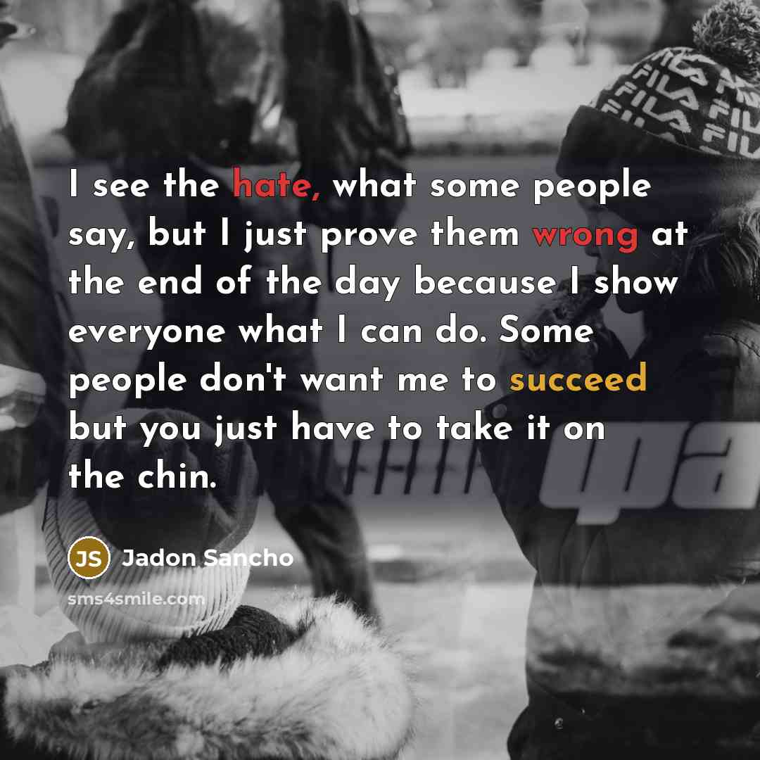 “I see the hate, what some people say, but I just prove them wrong at the end of the day because I show everyone what I can do. Some people don't want me to succeed but you just have to take it on the chin.” quote by Jadon Sancho