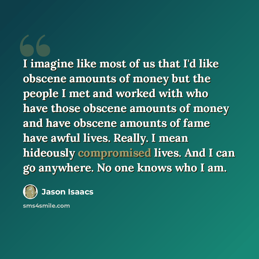 “I imagine like most of us that I'd like obscene amounts of money but the people I met and worked with who have those obscene amounts of money and have obscene amounts of fame have awful lives. Really. I mean hideously compromised lives. And I can go anywhere. No one knows who I am.” quote by Jason Isaacs