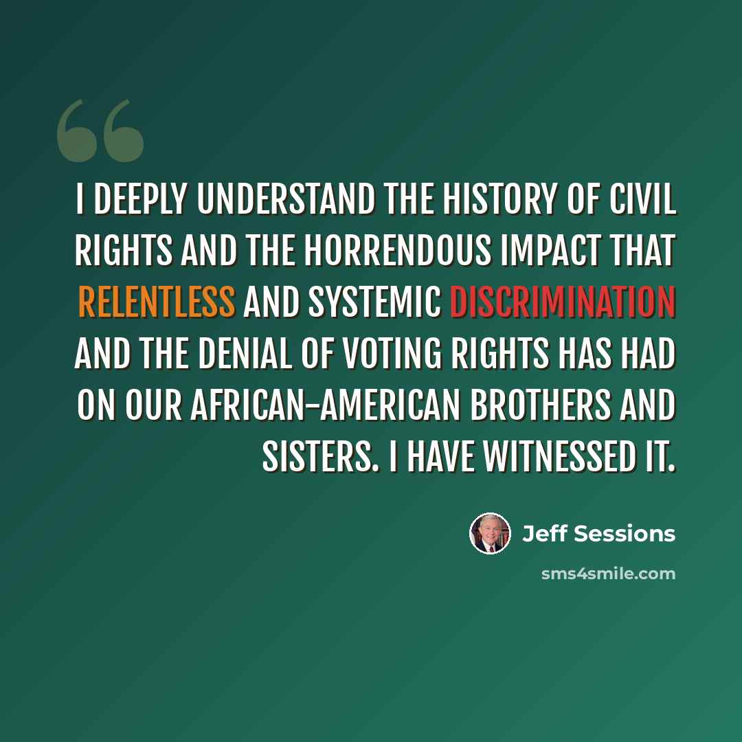 “I deeply understand the history of civil rights and the horrendous impact that relentless and systemic discrimination and the denial of voting rights has had on our African-American brothers and sisters. I have witnessed it.” quote by Jeff Sessions