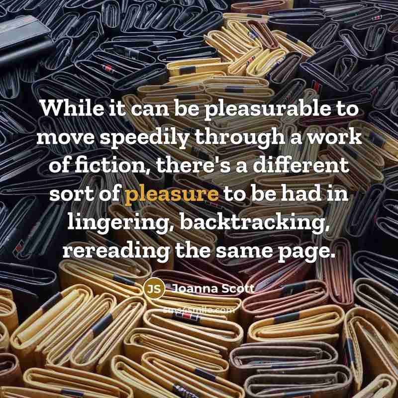 “While it can be pleasurable to move speedily through a work of fiction, there's a different sort of pleasure to be had in lingering, backtracking, rereading the same page.” quote by Joanna Scott