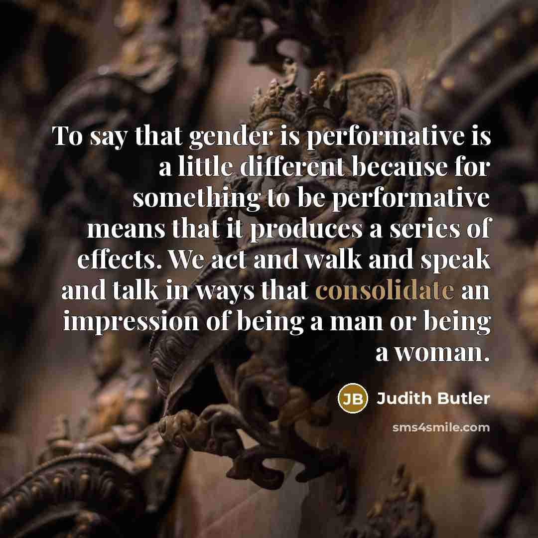 “To say that gender is performative is a little different because for something to be performative means that it produces a series of effects. We act and walk and speak and talk in ways that consolidate an impression of being a man or being a woman.” quote by Judith Butler