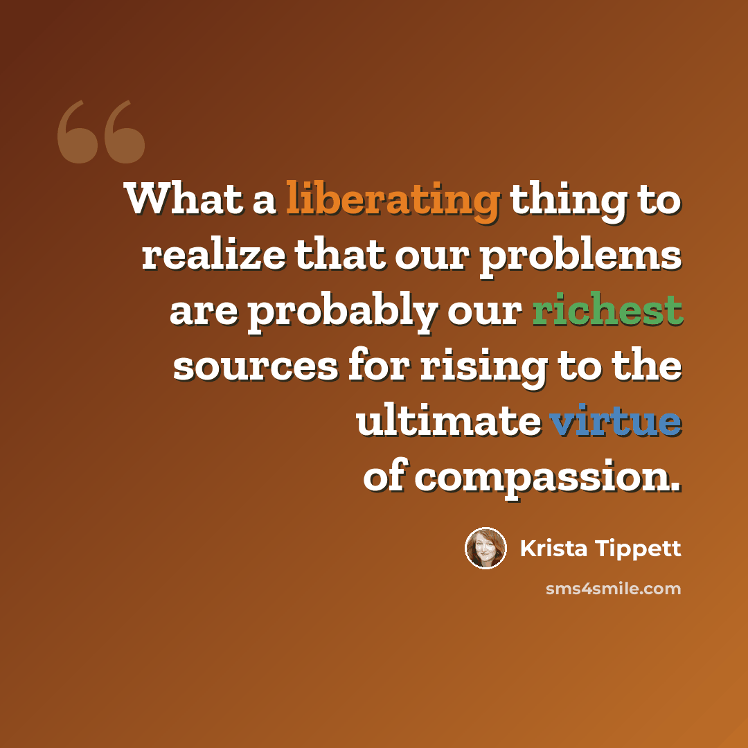 “What a liberating thing to realize that our problems are probably our richest sources for rising to the ultimate virtue of compassion.” quote by Krista Tippett