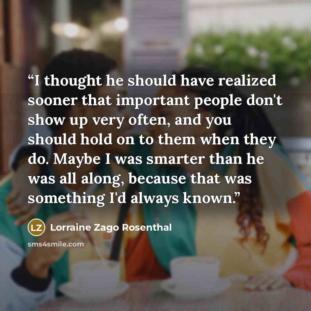 “I thought he should have realized sooner that important people don't show up very often, and you should hold on to them when they do. Maybe I was smarter than he was all along, because that was something I'd always known.” quote by Lorraine Zago Rosenthal