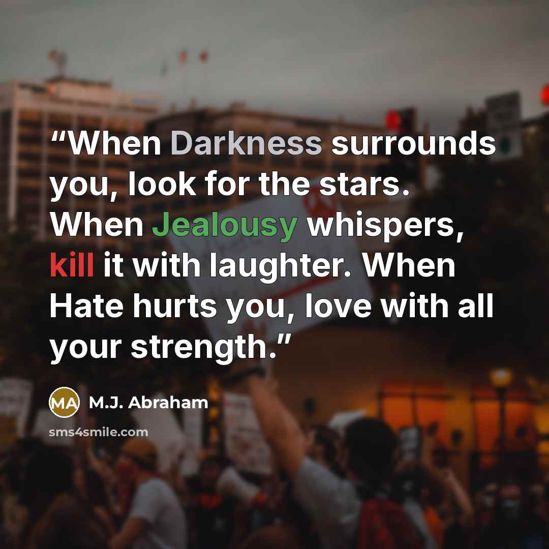 “When Darkness surrounds you, look for the stars. When Jealousy whispers, kill it with laughter. When Hate hurts you, love with all your strength.” quote by M.J. Abraham