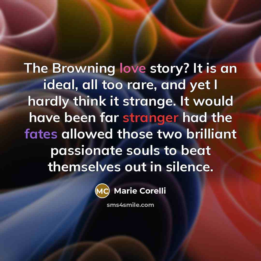 “The Browning love story? It is an ideal, all too rare, and yet I hardly think it strange. It would have been far stranger had the fates allowed those two brilliant passionate souls to beat themselves out in silence.” quote by Marie Corelli