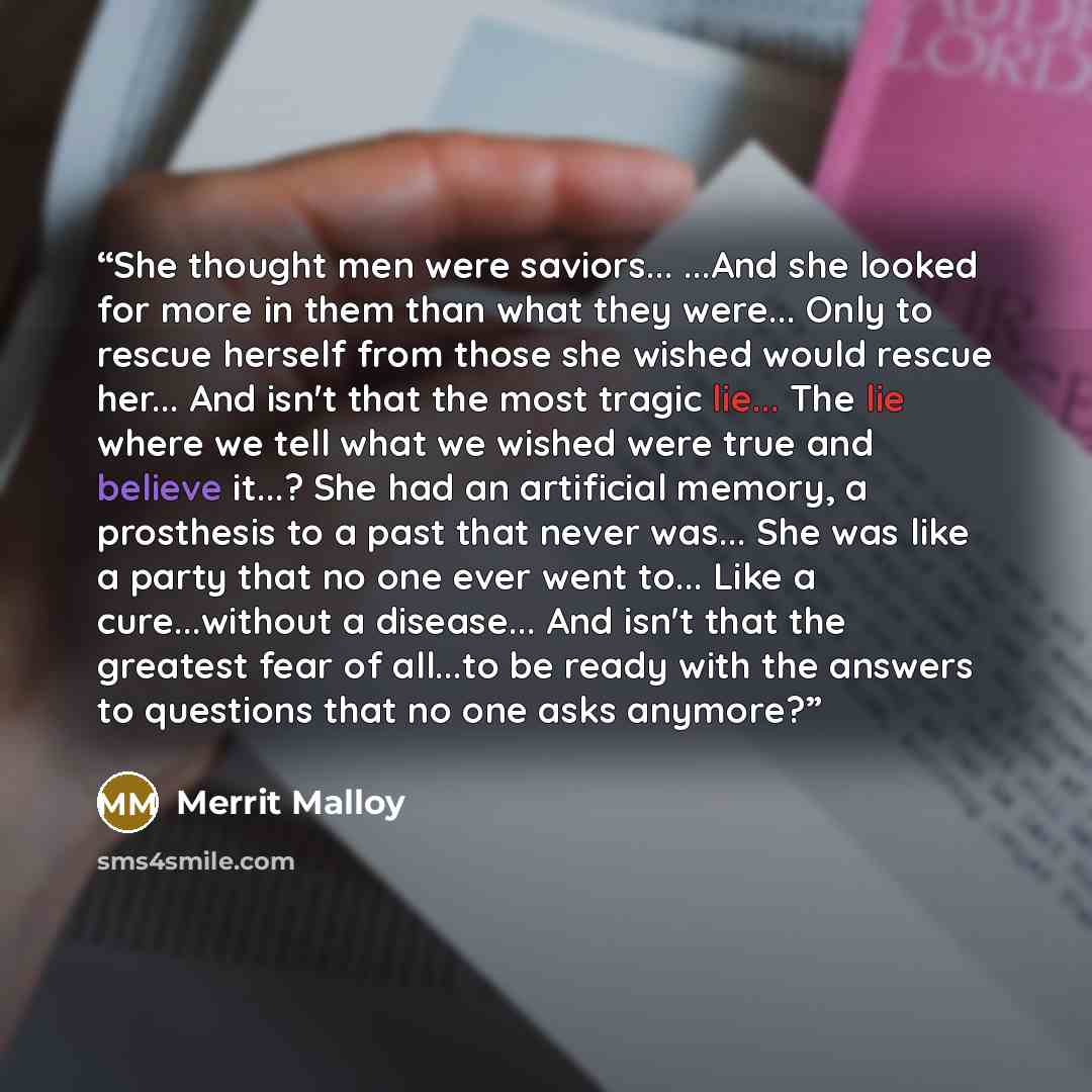 “She thought men were saviors... ...And she looked for more in them than what they were... Only to rescue herself from those she wished would rescue her... And isn't that the most tragic lie... The lie where we tell what we wished were true and believe it...? She had an artificial memory, a…” quote by Merrit Malloy