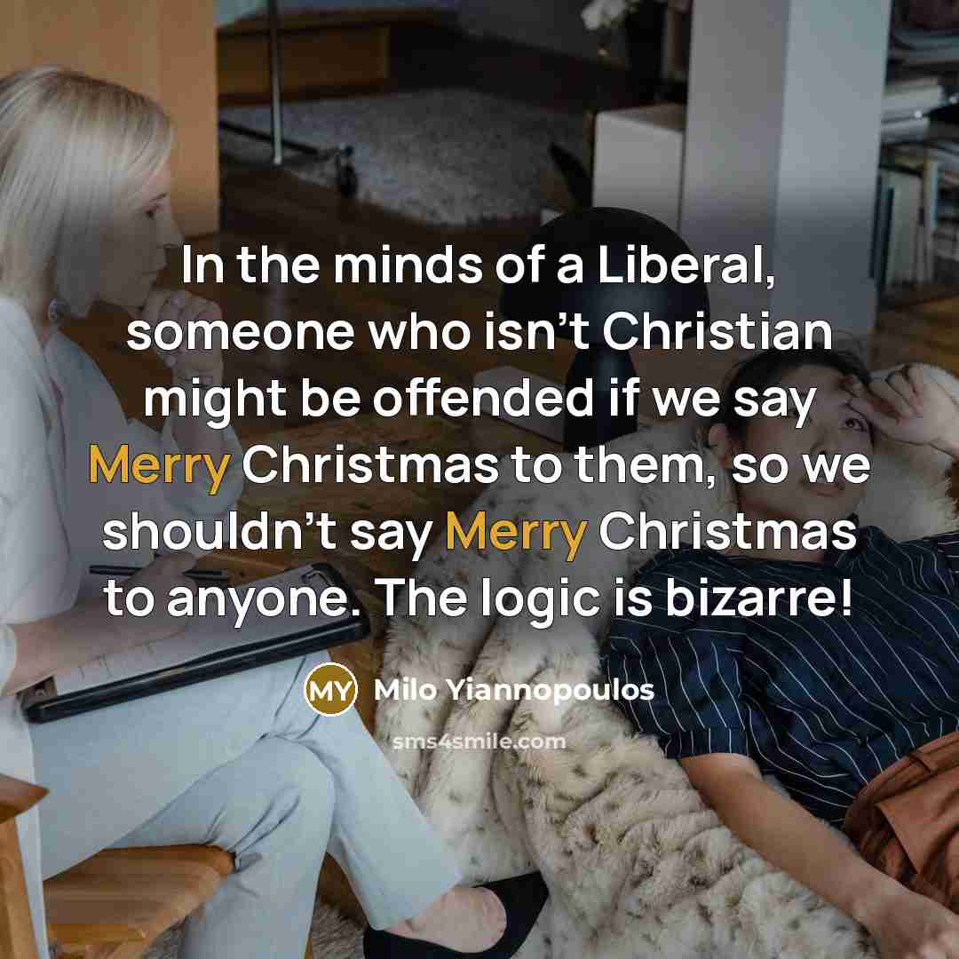 “In the minds of a Liberal, someone who isn't Christian might be offended if we say Merry Christmas to them, so we shouldn't say Merry Christmas to anyone. The logic is bizarre!” quote by Milo Yiannopoulos