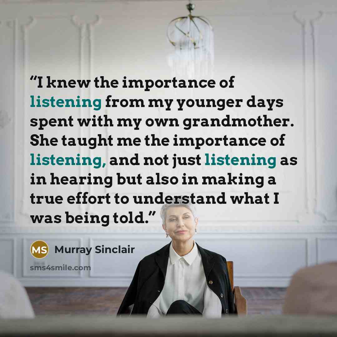 “I knew the importance of listening from my younger days spent with my own grandmother. She taught me the importance of listening, and not just listening as in hearing but also in making a true effort to understand what I was being told.” quote by Murray Sinclair