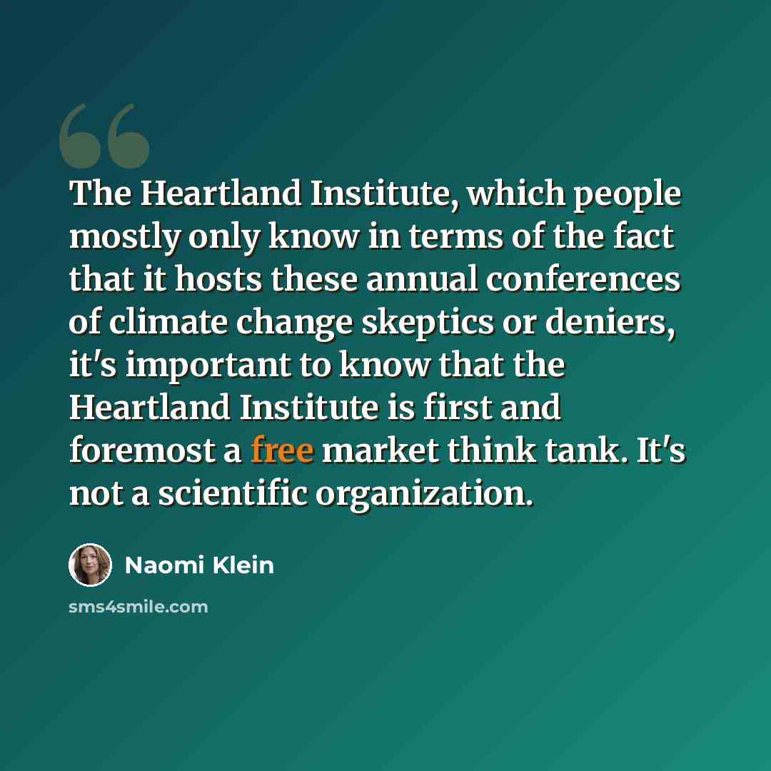 “The Heartland Institute, which people mostly only know in terms of the fact that it hosts these annual conferences of climate change skeptics or deniers, it's important to know that the Heartland Institute is first and foremost a free market think tank. It's not a scientific organization.” quote by Naomi Klein