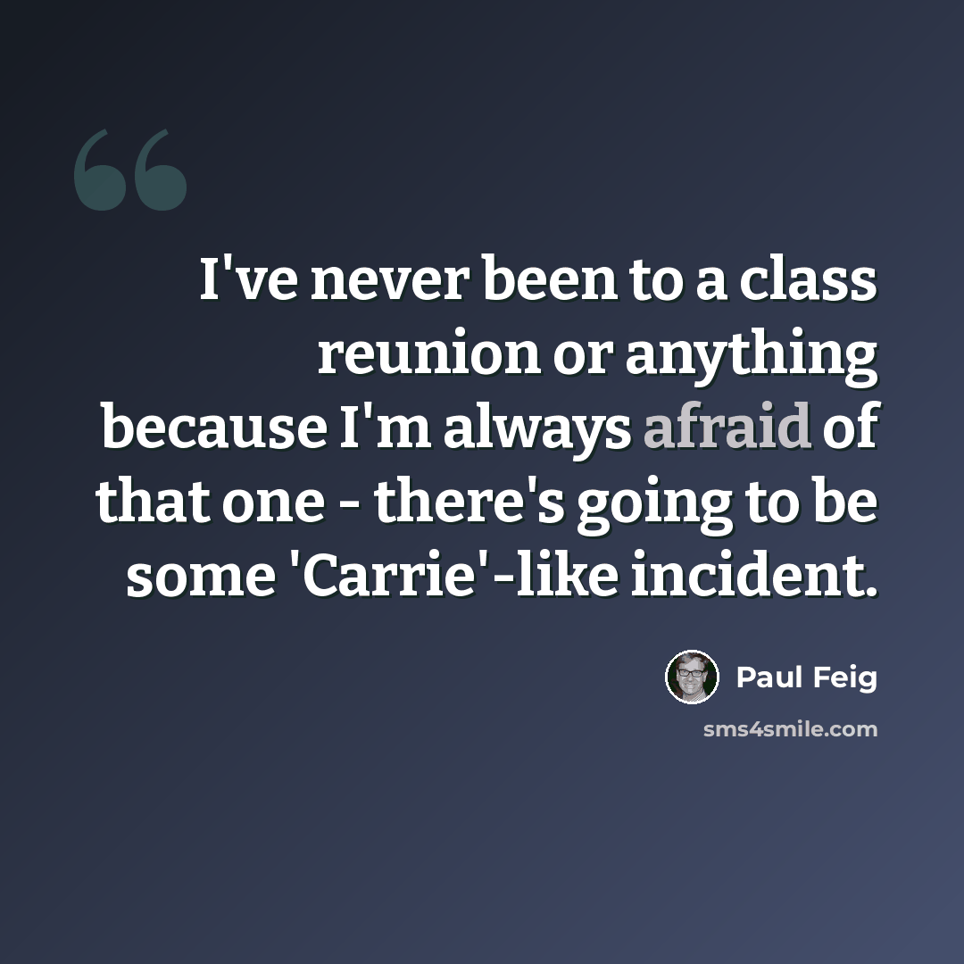 “I've never been to a class reunion or anything because I'm always afraid of that one - there's going to be some 'Carrie'-like incident.” quote by Paul Feig