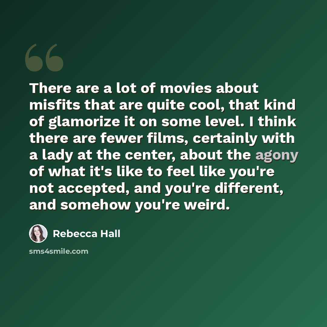 “There are a lot of movies about misfits that are quite cool, that kind of glamorize it on some level. I think there are fewer films, certainly with a lady at the center, about the agony of what it's like to feel like you're not accepted, and you're different, and somehow you're weird.” quote by Rebecca Hall