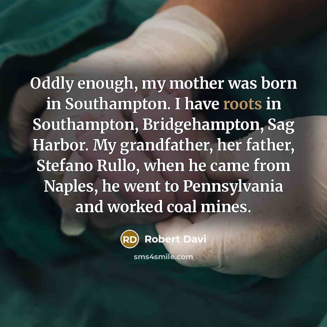 “Oddly enough, my mother was born in Southampton. I have roots in Southampton, Bridgehampton, Sag Harbor. My grandfather, her father, Stefano Rullo, when he came from Naples, he went to Pennsylvania and worked coal mines.” quote by Robert Davi