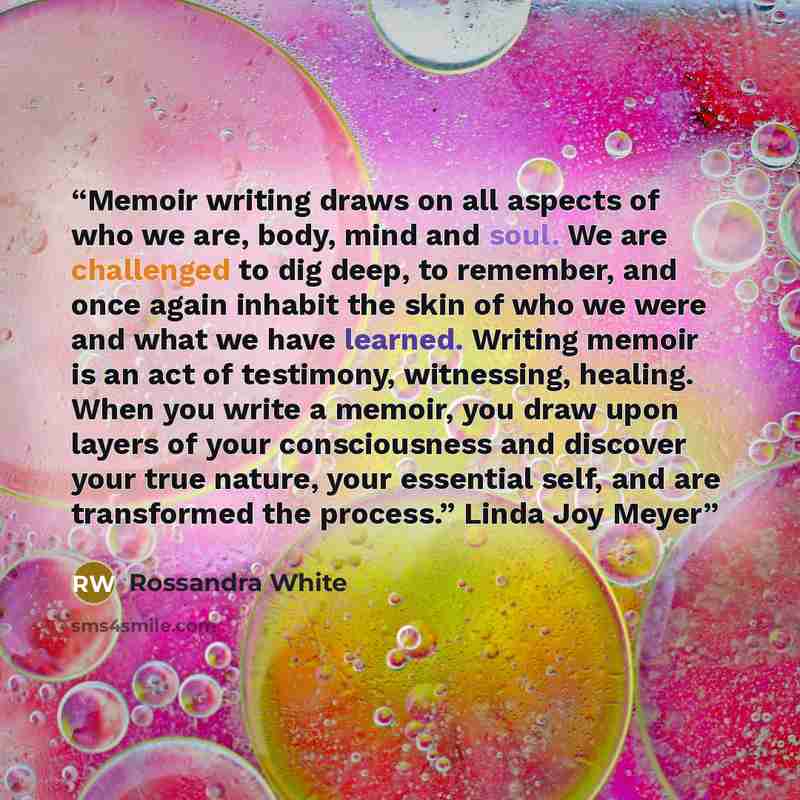“Memoir writing draws on all aspects of who we are, body, mind and soul. We are challenged to dig deep, to remember, and once again inhabit the skin of who we were and what we have learned. Writing memoir is an act of testimony, witnessing, healing. When you write a memoir, you draw upon layers of…” quote by Rossandra White