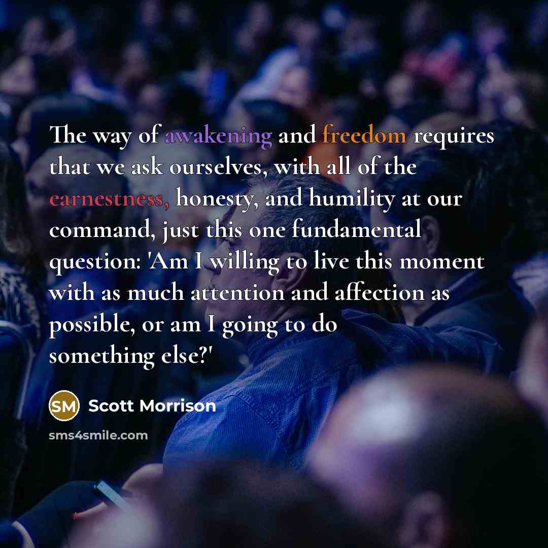 “The way of awakening and freedom requires that we ask ourselves, with all of the earnestness, honesty, and humility at our command, just this one fundamental question: 'Am I willing to live this moment with as much attention and affection as possible, or am I going to do something else?'” quote by Scott Morrison