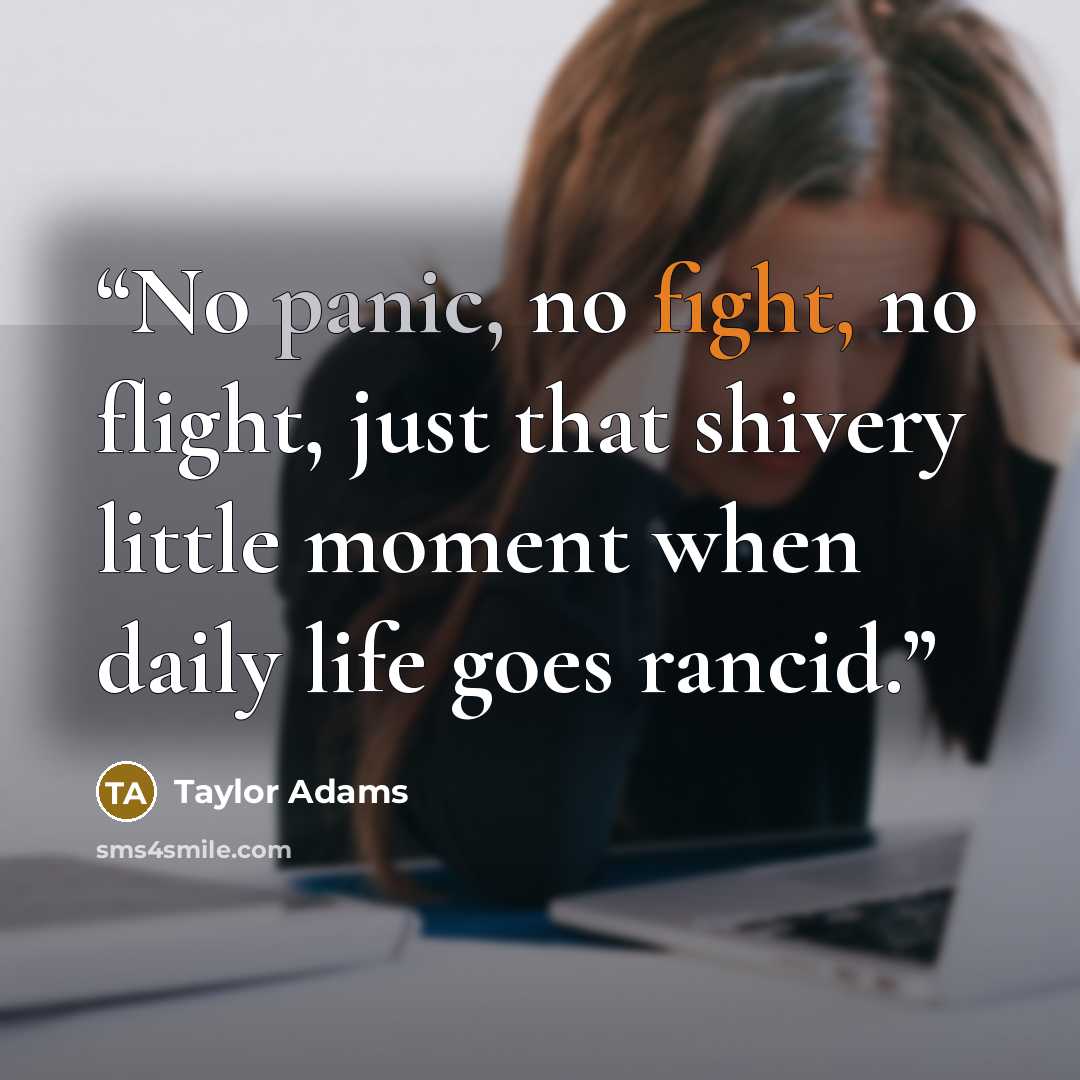 “No panic, no fight, no flight, just that shivery little moment when daily life goes rancid.” quote by Taylor Adams