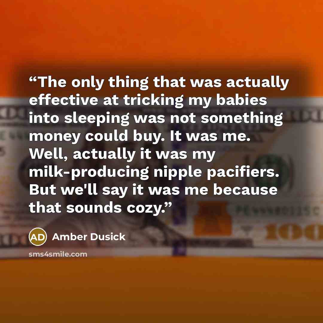 “The only thing that was actually effective at tricking my babies into sleeping was not something money could buy. It was me. Well, actually it was my milk-producing nipple pacifiers. But we'll say it was me because that sounds cozy.” quote by Amber Dusick