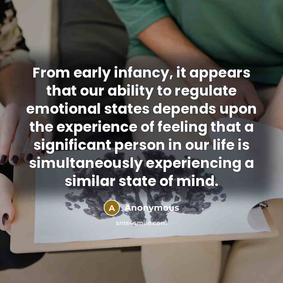 “From early infancy, it appears that our ability to regulate emotional states depends upon the experience of feeling that a significant person in our life is simultaneously experiencing a similar state of mind.” quote by Anonymous