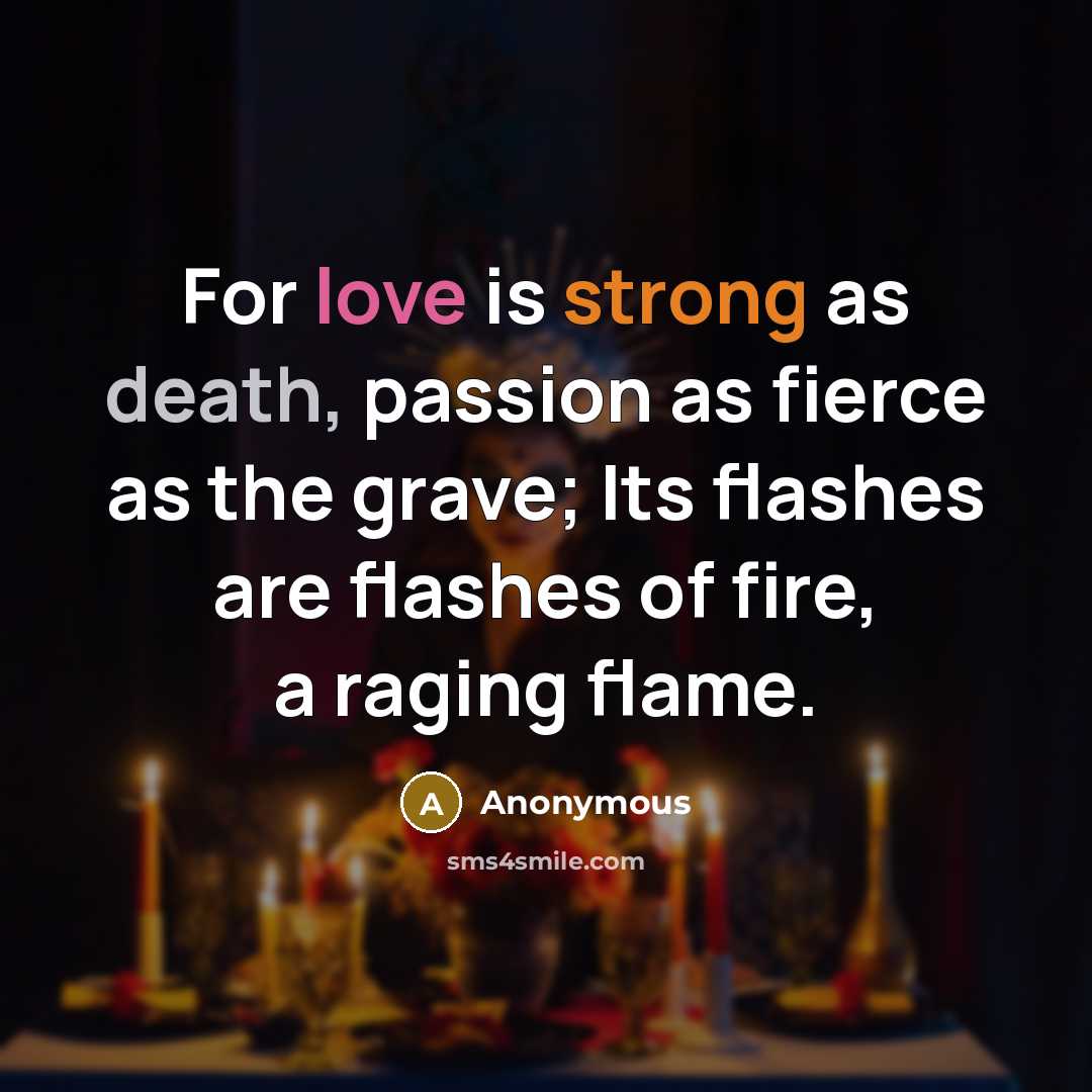 “For love is strong as death, passion as fierce as the grave; Its flashes are flashes of fire, a raging flame.” quote by Anonymous