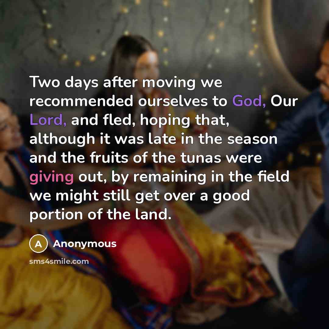 “Two days after moving we recommended ourselves to God, Our Lord, and fled, hoping that, although it was late in the season and the fruits of the tunas were giving out, by remaining in the field we might still get over a good portion of the land.” quote by Anonymous
