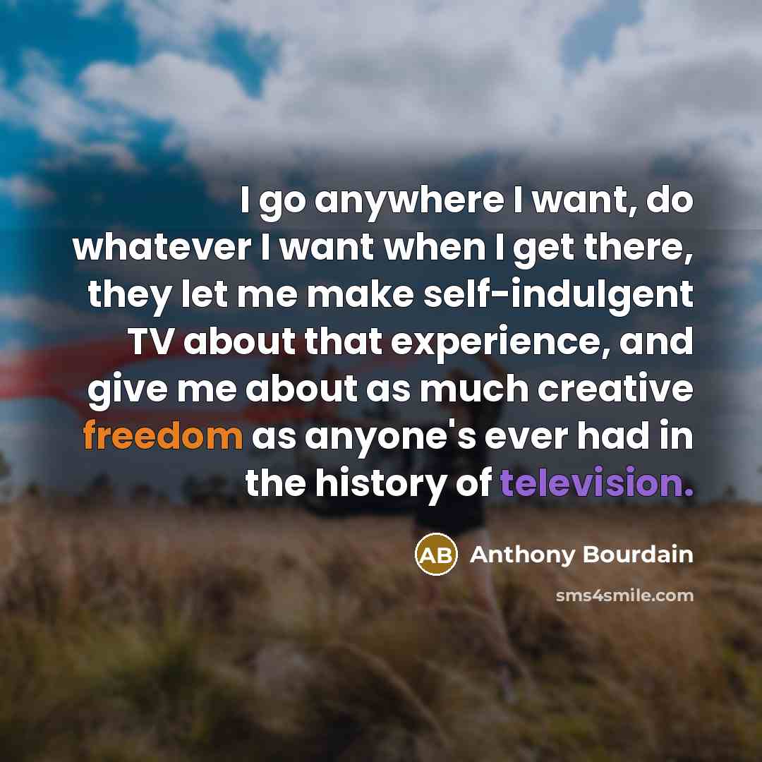 “I go anywhere I want, do whatever I want when I get there, they let me make self-indulgent TV about that experience, and give me about as much creative freedom as anyone's ever had in the history of television.” quote by Anthony Bourdain