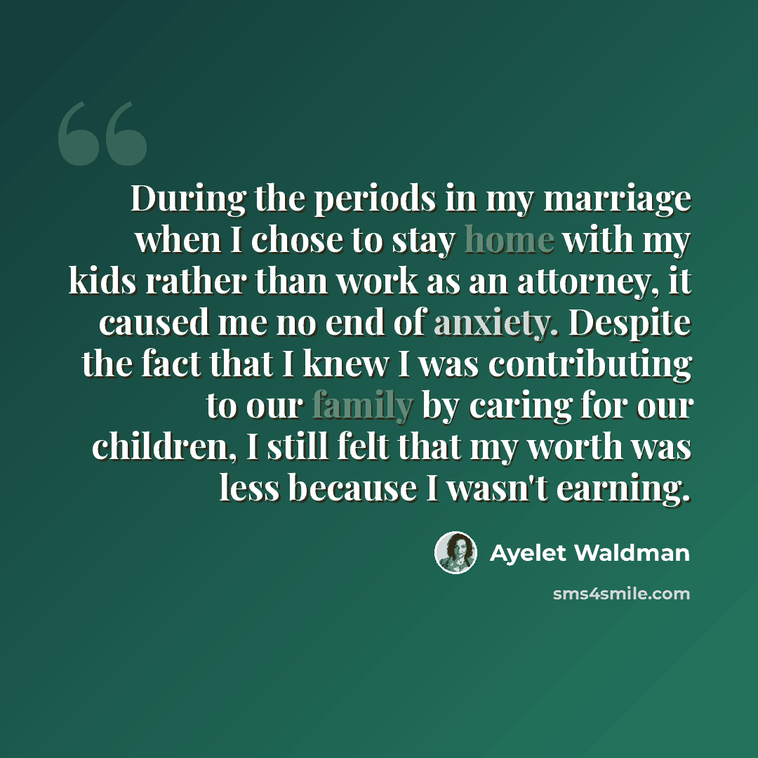 “During the periods in my marriage when I chose to stay home with my kids rather than work as an attorney, it caused me no end of anxiety. Despite the fact that I knew I was contributing to our family by caring for our children, I still felt that my worth was less because I wasn't earning.” quote by Ayelet Waldman