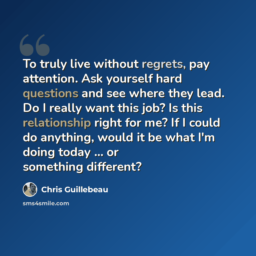 “To truly live without regrets, pay attention. Ask yourself hard questions and see where they lead. Do I really want this job? Is this relationship right for me? If I could do anything, would it be what I'm doing today ... or something different?” quote by Chris Guillebeau