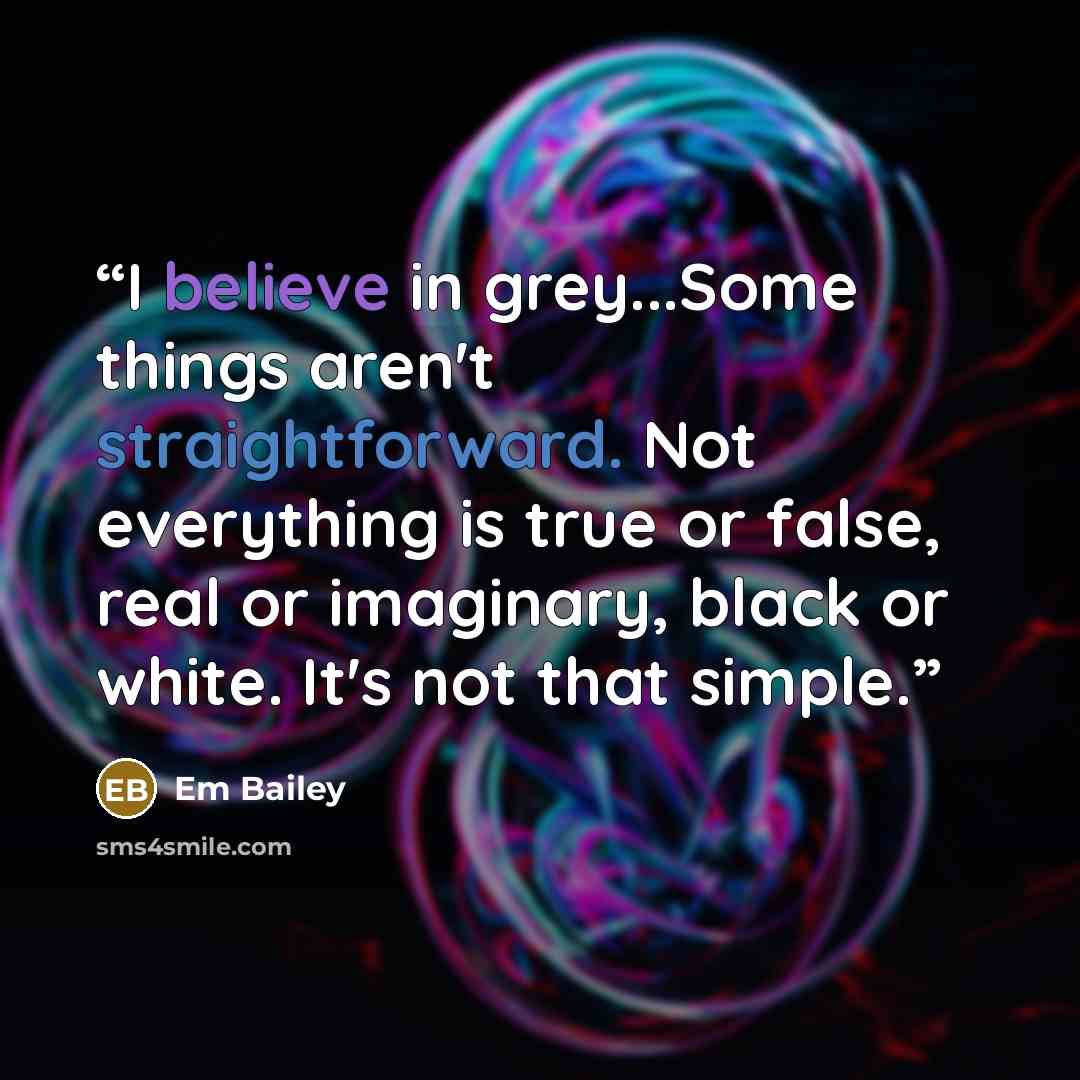 “I believe in grey...Some things aren't straightforward. Not everything is true or false, real or imaginary, black or white. It's not that simple.” quote by Em Bailey