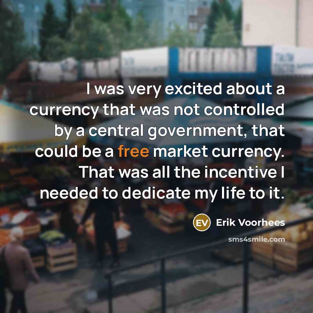 “I was very excited about a currency that was not controlled by a central government, that could be a free market currency. That was all the incentive I needed to dedicate my life to it.” quote by Erik Voorhees