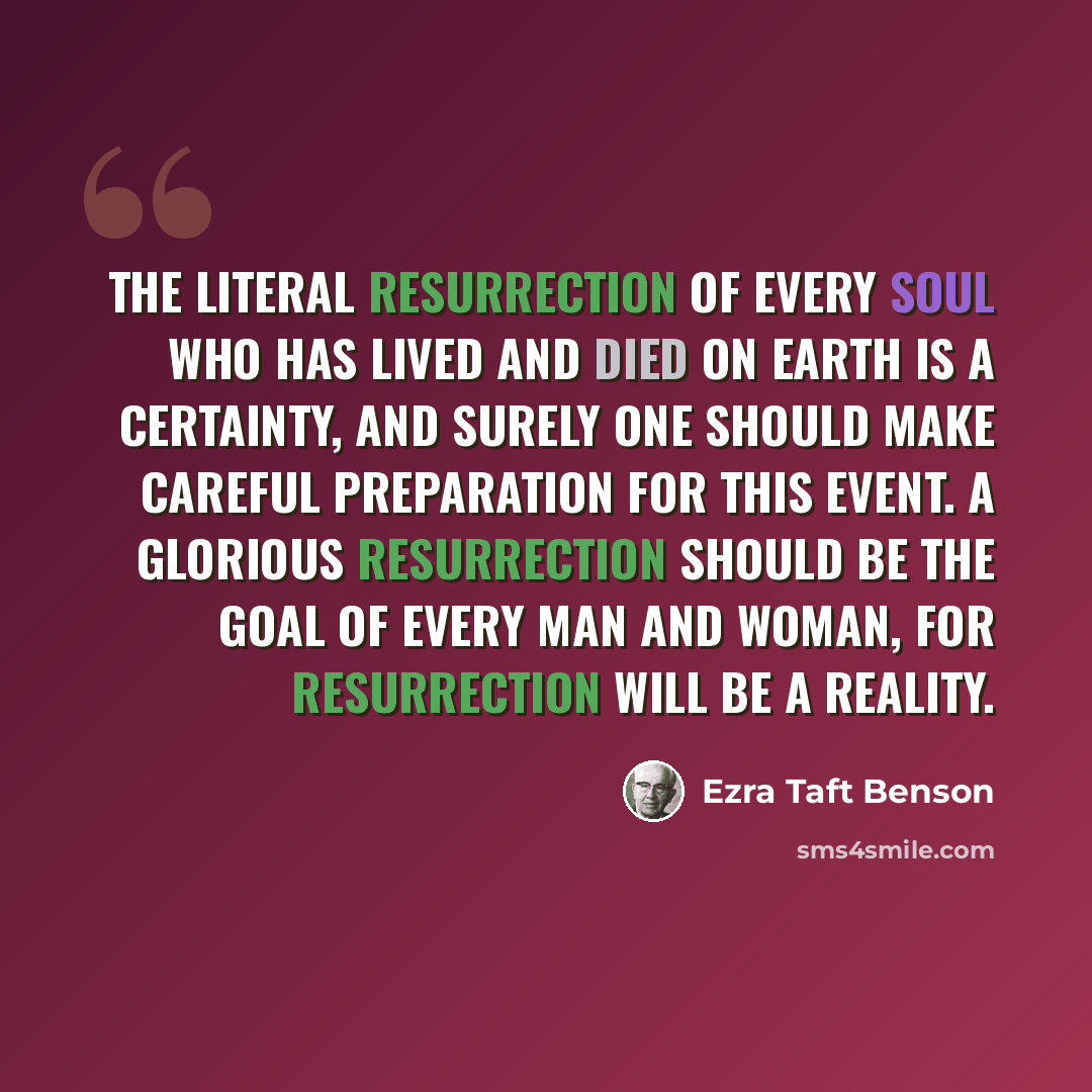 “The literal resurrection of every soul who has lived and died on earth is a certainty, and surely one should make careful preparation for this event. A glorious resurrection should be the goal of every man and woman, for resurrection will be a reality.” quote by Ezra Taft Benson