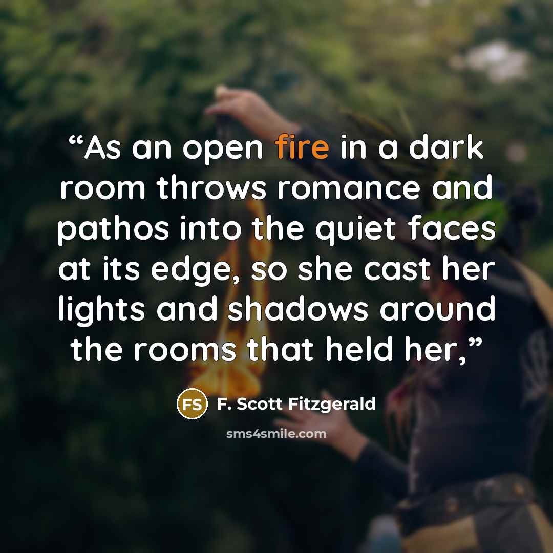 “As an open fire in a dark room throws romance and pathos into the quiet faces at its edge, so she cast her lights and shadows around the rooms that held her,” quote by F. Scott Fitzgerald