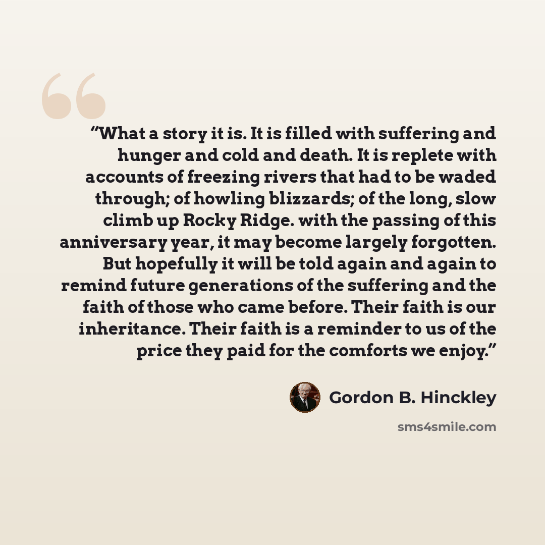 “What a story it is. It is filled with suffering and hunger and cold and death. It is replete with accounts of freezing rivers that had to be waded through; of howling blizzards; of the long, slow climb up Rocky Ridge. with the passing of this anniversary year, it may become largely forgotten. But…” quote by Gordon B. Hinckley