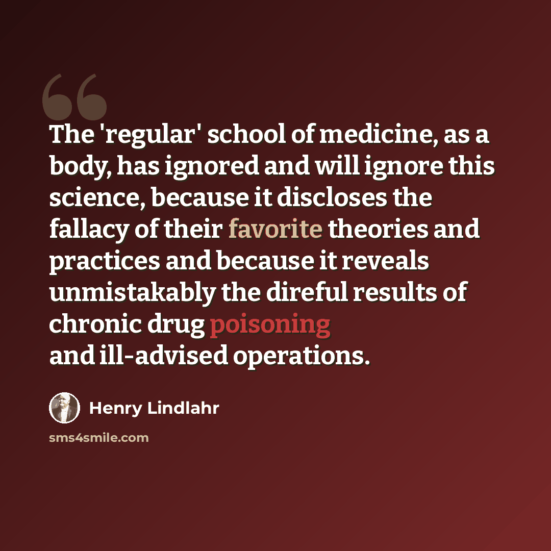 “The 'regular' school of medicine, as a body, has ignored and will ignore this science, because it discloses the fallacy of their favorite theories and practices and because it reveals unmistakably the direful results of chronic drug poisoning and ill-advised operations.” quote by Henry Lindlahr