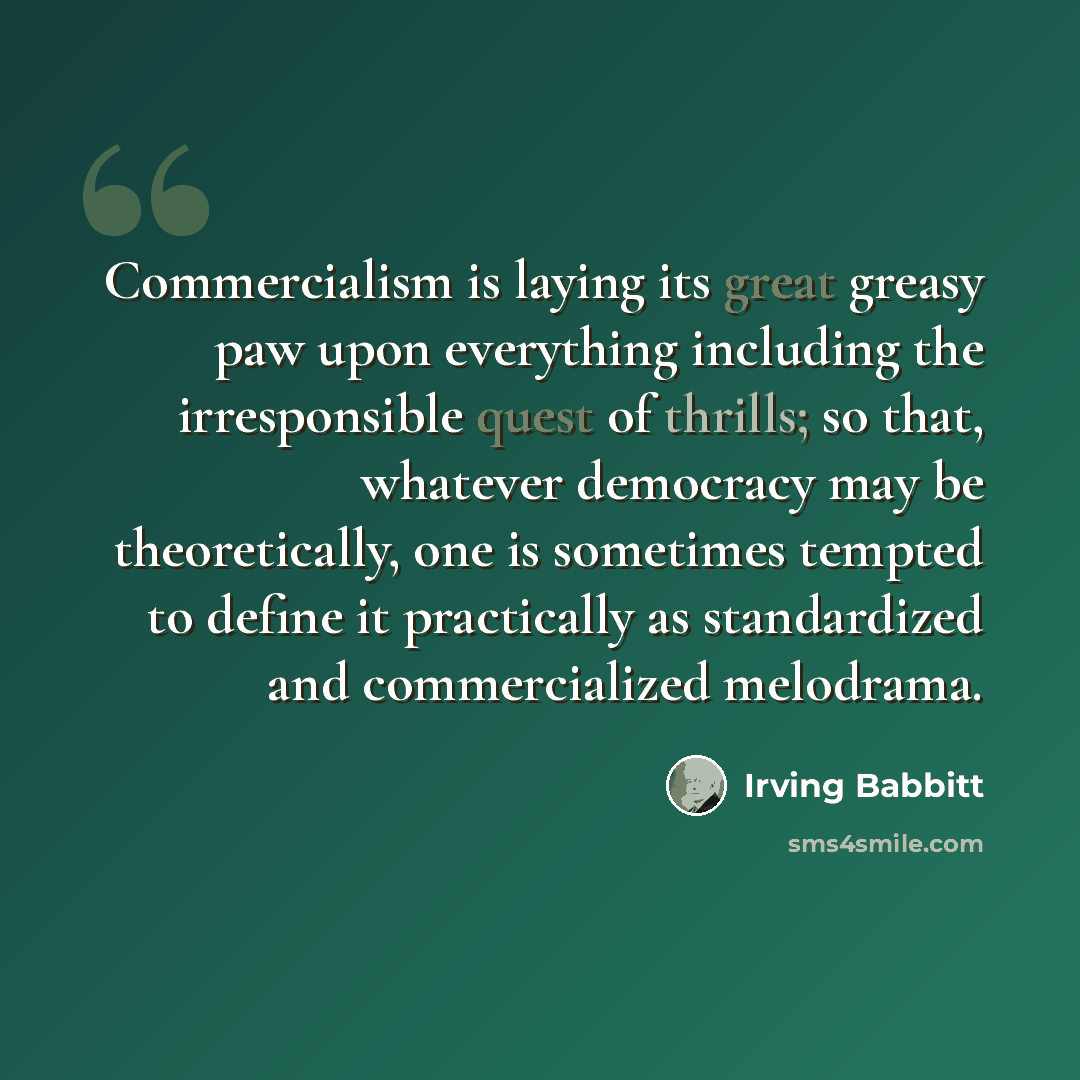 “Commercialism is laying its great greasy paw upon everything including the irresponsible quest of thrills; so that, whatever democracy may be theoretically, one is sometimes tempted to define it practically as standardized and commercialized melodrama.” quote by Irving Babbitt