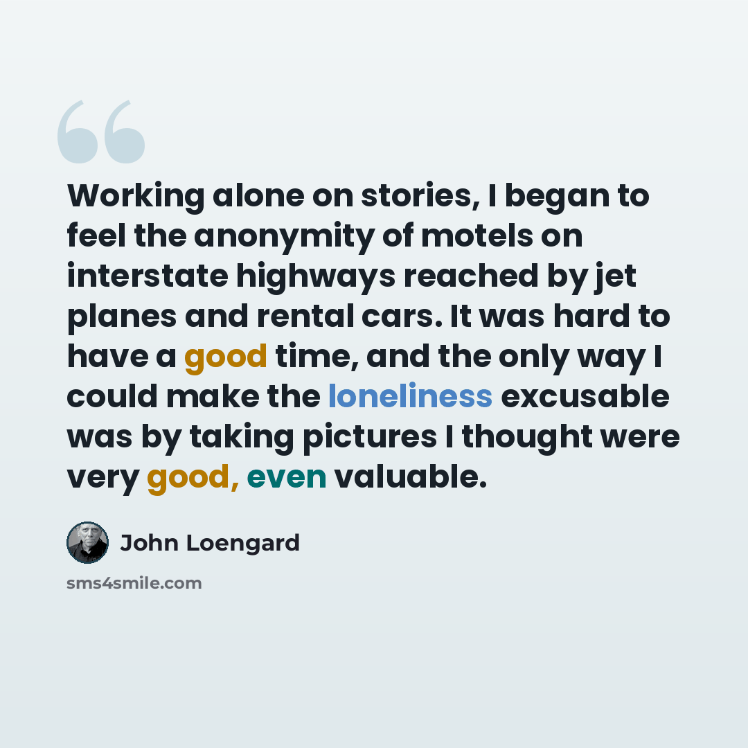 “Working alone on stories, I began to feel the anonymity of motels on interstate highways reached by jet planes and rental cars. It was hard to have a good time, and the only way I could make the loneliness excusable was by taking pictures I thought were very good, even valuable.” quote by John Loengard