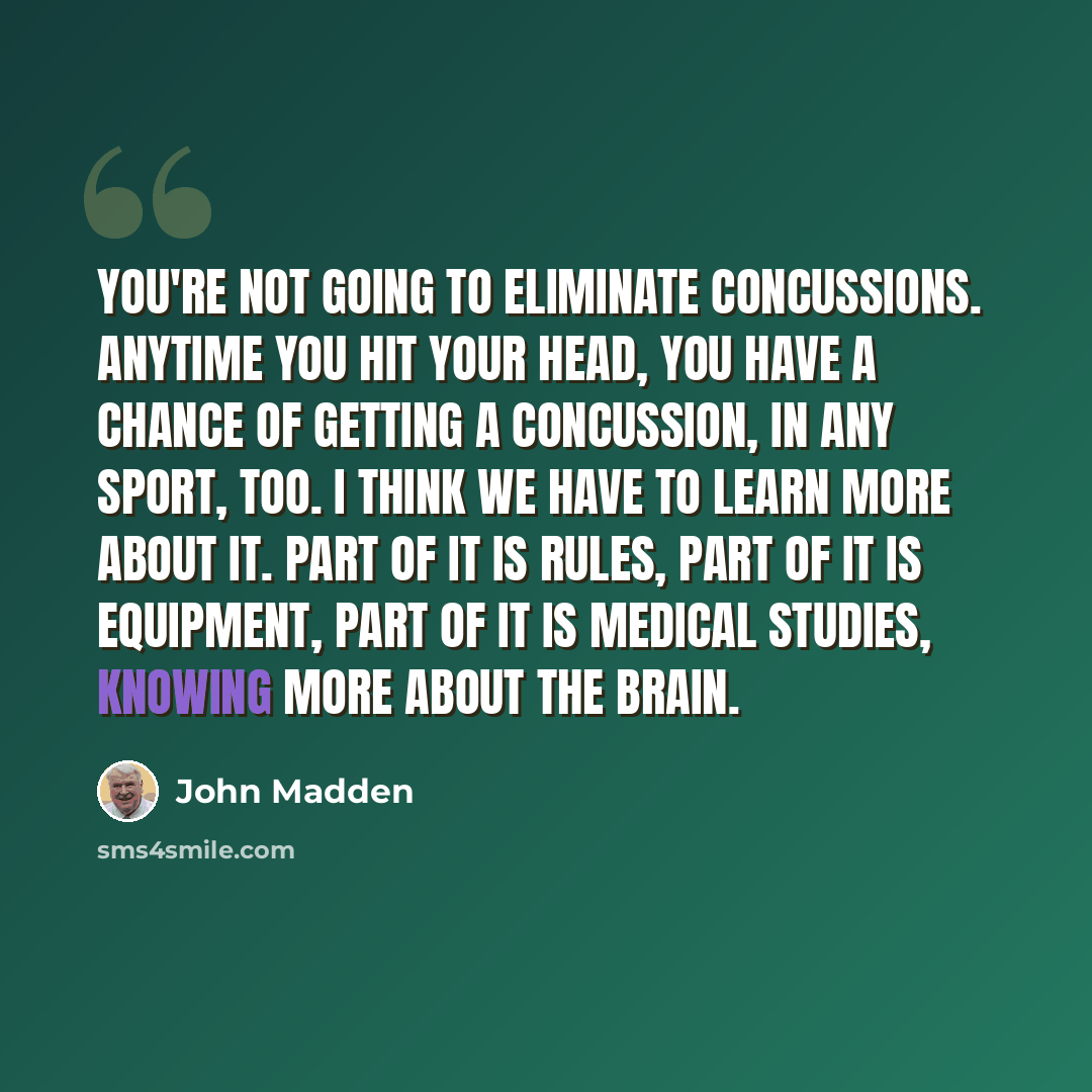 “You're not going to eliminate concussions. Anytime you hit your head, you have a chance of getting a concussion, in any sport, too. I think we have to learn more about it. Part of it is rules, part of it is equipment, part of it is medical studies, knowing more about the brain.” quote by John Madden