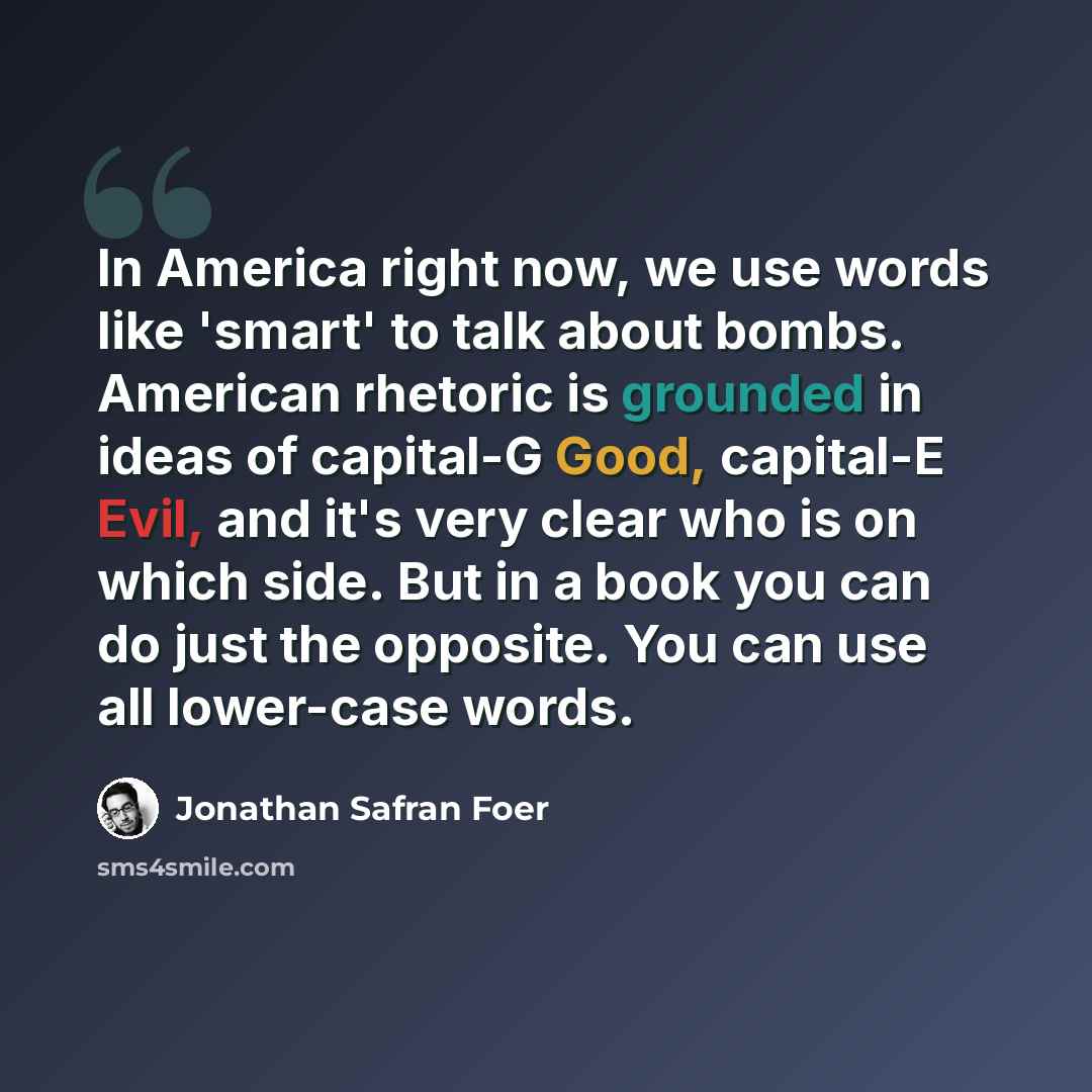 “In America right now, we use words like 'smart' to talk about bombs. American rhetoric is grounded in ideas of capital-G Good, capital-E Evil, and it's very clear who is on which side. But in a book you can do just the opposite. You can use all lower-case words.” quote by Jonathan Safran Foer