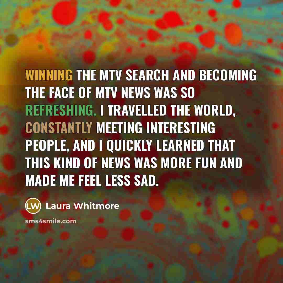 “Winning the MTV search and becoming the face of MTV News was so refreshing. I travelled the world, constantly meeting interesting people, and I quickly learned that this kind of news was more fun and made me feel less sad.” quote by Laura Whitmore