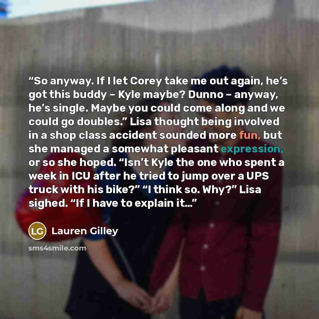 “So anyway. If I let Corey take me out again, he’s got this buddy – Kyle maybe? Dunno – anyway, he’s single. Maybe you could come along and we could go doubles.” Lisa thought being involved in a shop class accident sounded more fun, but she managed a somewhat pleasant expression, or so she hoped…” quote by Lauren Gilley