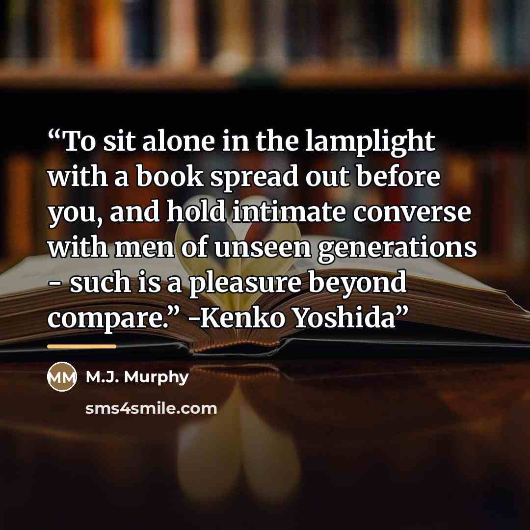 “To sit alone in the lamplight with a book spread out before you, and hold intimate converse with men of unseen generations - such is a pleasure beyond compare.” -Kenko Yoshida” quote by M.J. Murphy