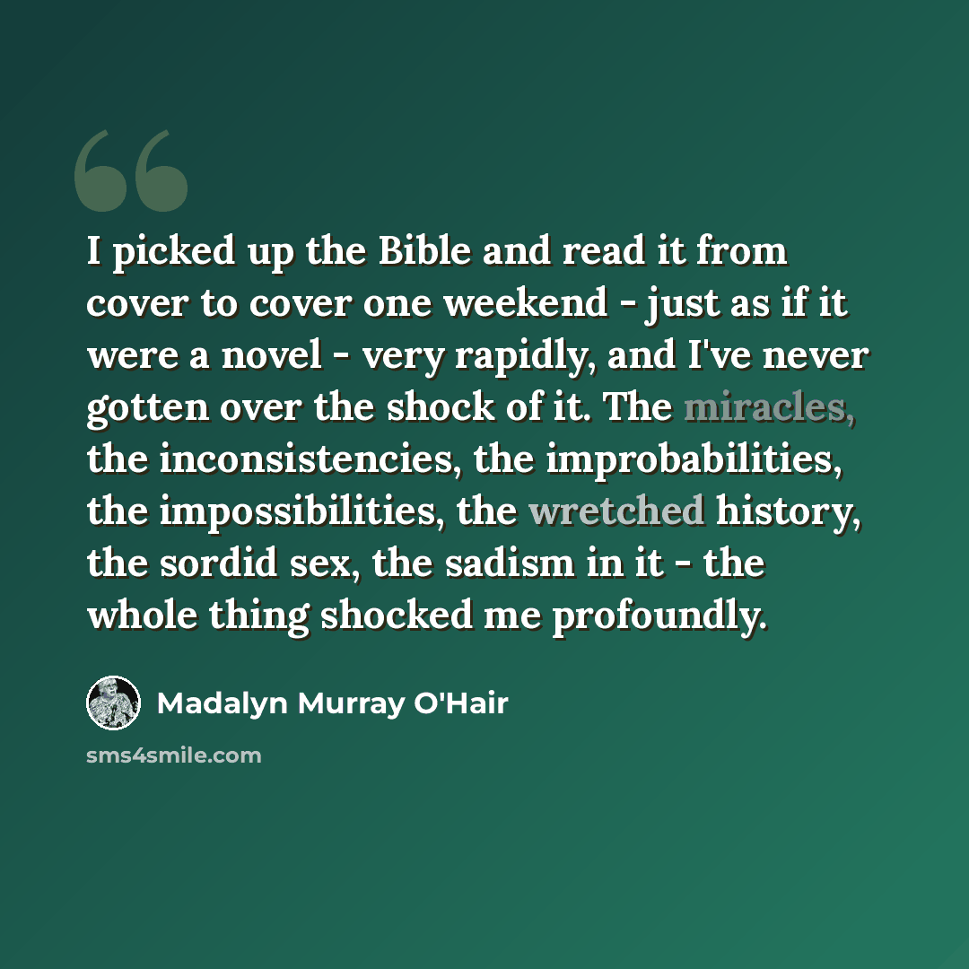 “I picked up the Bible and read it from cover to cover one weekend - just as if it were a novel - very rapidly, and I've never gotten over the shock of it. The miracles, the inconsistencies, the improbabilities, the impossibilities, the wretched history, the sordid sex, the sadism in it - the whole…” quote by Madalyn Murray O'Hair