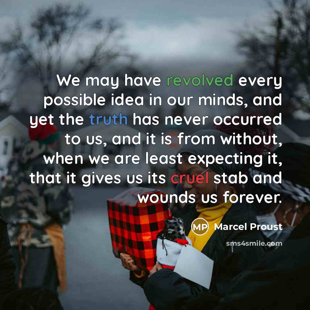 “We may have revolved every possible idea in our minds, and yet the truth has never occurred to us, and it is from without, when we are least expecting it, that it gives us its cruel stab and wounds us forever.” quote by Marcel Proust