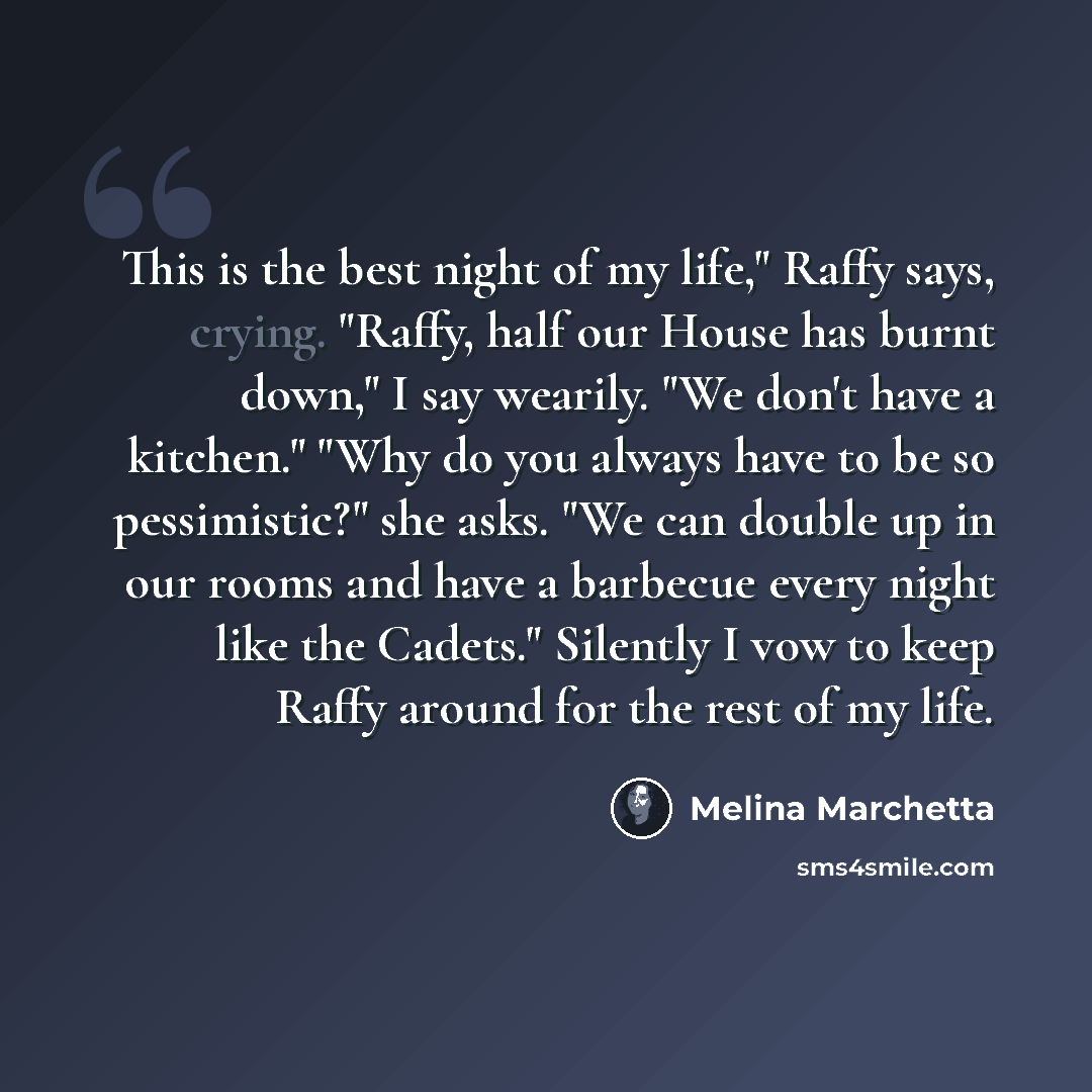 “This is the best night of my life," Raffy says, crying. "Raffy, half our House has burnt down," I say wearily. "We don't have a kitchen." "Why do you always have to be so pessimistic?" she asks. "We can double up in our rooms and have a barbecue every night like the Cadets." Silently I vow to keep…” quote by Melina Marchetta