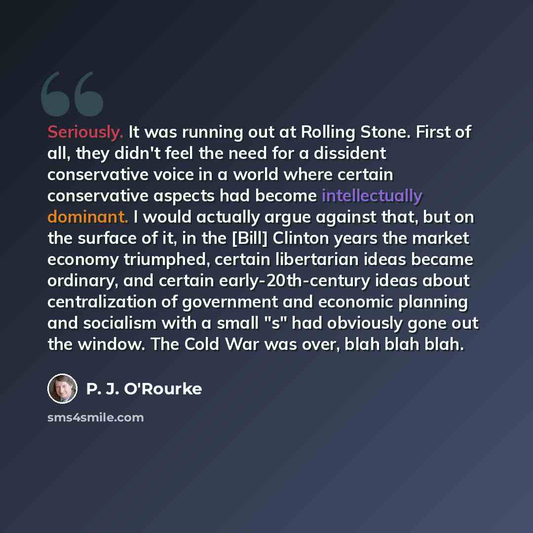 “Seriously. It was running out at Rolling Stone. First of all, they didn't feel the need for a dissident conservative voice in a world where certain conservative aspects had become intellectually dominant. I would actually argue against that, but on the surface of it, in the [Bill] Clinton years…” quote by P. J. O'Rourke
